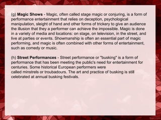 (g) Magic Shows - Magic, often called stage magic or conjuring, is a form of 
performance entertainment that relies on deception, psychological 
manipulation, sleight of hand and other forms of trickery to give an audience 
the illusion that they a performer can achieve the impossible. Magic is done 
in a variety of media and locations: on stage, on television, in the street, and 
live at parties or events. Showmanship is often an essential part of magic 
performing, and magic is often combined with other forms of entertainment, 
such as comedy or music.

(h) Street Performances - Street performance or "busking" is a form of 
performance that has been meeting the public's need for entertainment for 
centuries. Some historical European performers were 
called minstrels or troubadours. The art and practice of busking is still 
celebrated at annual busking festivals.
 