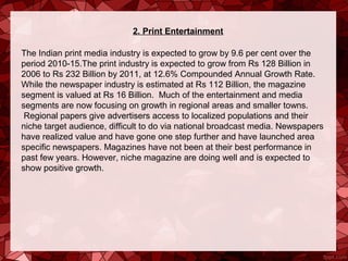 2. Print Entertainment

The Indian print media industry is expected to grow by 9.6 per cent over the 
period 2010-15.The print industry is expected to grow from Rs 128 Billion in 
2006 to Rs 232 Billion by 2011, at 12.6% Compounded Annual Growth Rate. 
While the newspaper industry is estimated at Rs 112 Billion, the magazine 
segment is valued at Rs 16 Billion.  Much of the entertainment and media 
segments are now focusing on growth in regional areas and smaller towns. 
 Regional papers give advertisers access to localized populations and their 
niche target audience, difficult to do via national broadcast media. Newspapers 
have realized value and have gone one step further and have launched area 
specific newspapers. Magazines have not been at their best performance in 
past few years. However, niche magazine are doing well and is expected to 
show positive growth.
 
