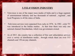 3.TELEVISION INDUSTRY
•   Television is one of the major mass media of India and is a huge segment
    of entertainment industry and has thousands of national , regional , and
    local Programs in all the states of India.

•   Television services were separated from radio in 1976. In 1982 , color TV
    was introduced in the Indian market. At that time there was only one
    national channel Doordarshan, which was government owned.

•   As of 2011 ,the country has a collection of free and subscription services
    over a variety of distribution media , through which there are over 515
    channels and 150 are pay channels.
 