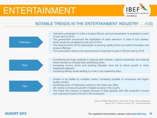 Television
• Television penetration in India is at about 60 per cent and penetration is expected to reach
70 per cent by 2016
• The government announced the digitisation of cable television in India in four phases,
which would be completed by the end of 2014
• The direct-to-home (DTH) subscription is growing rapidly driven by content innovation and
product offerings
• The subscription share to the total revenue is expected to grow to 69 per cent by 2016
Print
• Considering the huge potential in regional print markets, national advertisers are entering
these markets to increase their advertising share
• Increasing income levels and evolving lifestyles have led to robust growth in niche
magazines segment
• Increasing literacy levels leading to a rise in the readership base
Film
• Growth to be fuelled by multiplex chains, increasing footfalls of consumers and higher
quality content
• Increasing share of Hollywood content in the Indian box office
• 3D cinema is driving the growth of digital screens in the country
• The Indian film industry is largest producer of films globally with 400 production houses
and corporate houses involved in film production
Source: KPMG Report 2012, Economic Times, Aranca Research
Notes: DTH - Direct to Home, 3D - Three Dimension
 