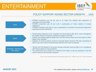 Print
• FDI/NRI investment upto 26 per cent in an Indian firm dealing with publication of
newspaper and periodicals
• FDI/NRI investment upto 26 per cent in publications of Indian editions of foreign
magazines
• FDI/NRI investment upto 26 per cent in publications of scientific and technical magazines/
specialty journals/ periodicals
Music
• Parliamentary approval on the Copyright Act (Amendment) Bill, 2012, which strengthens
the royalty claims of musicians, lyricists and others in the field
• Policies are adopted against digital piracy and file-sharing; steps have been taken to block
illegal music websites
• Adoption of revenue sharing model by Copyright Board requiring FM radio companies to
share 2 per cent of their net advertising revenues with music companies
Animation, Gaming and
VFX (AGV)
• 100 per cent FDI allowed in the sector through automatic route provided it is in compliance
with Reserve Bank of India guidelines
• The government has craved out a National Film Policy to tap the potential of the film
sector mainly for the animation segment
Source: PwC India Entertainment and Media Outlook 2011, KPMG report 2012, Aranca Research
 