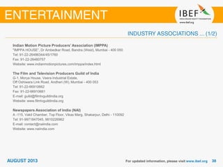 Indian Motion Picture Producers’ Association (IMPPA)
"IMPPA HOUSE”, Dr Ambedkar Road, Bandra (West), Mumbai - 400 050
Tel: 91-22-26486344/45/1760
Fax: 91-22-26480757
Website: www.indianmotionpictures.com/imppa/index.html
The Film and Television Producers Guild of India
G-1, Morya House, Veera Industrial Estate,
Off Oshiwara Link Road, Andheri (W), Mumbai - 400 053
Tel: 91-22-66910662
Fax: 91-22-66910661
E-mail: guild@filmtvguildindia.org
Website: www.filmtvguildindia.org
Newspapers Association of India (NAI)
A -115, Vakil Chamber, Top Floor, Vikas Marg, Shakarpur, Delhi - 110092
Tel: 91-9971847045, 9810226962
E-mail: contact@naiindia.com
Website: www.naiindia.com
 