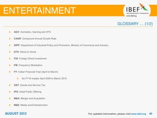 AGV: Animation, Gaming and VFX
CAGR: Compound Annual Growth Rate
DIPP: Department of Industrial Policy and Promotion, Ministry of Commerce and Industry
DTH: Direct to Home
FDI: Foreign Direct Investment
FM: Frequency Modulation
FY: Indian Financial Year (April to March)
So FY10 implies April 2009 to March 2010
GST: Goods and Service Tax
IPO: Initial Public Offering
M&A: Merger and Acquisition
M&E: Media and Entertainment
 