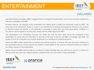 India Brand Equity Foundation (IBEF) engaged Aranca to prepare this presentation and the same has been prepared by
Aranca in consultation with IBEF.
All rights reserved. All copyright in this presentation and related works is solely and exclusively owned by IBEF. The
same may not be reproduced, wholly or in part in any material form (including photocopying or storing it in any medium
by electronic means and whether or not transiently or incidentally to some other use of this presentation), modified or in
any manner communicated to any third party except with the written approval of IBEF.
This presentation is for information purposes only. While due care has been taken during the compilation of this
presentation to ensure that the information is accurate to the best of Aranca and IBEF’s knowledge and belief, the
content is not to be construed in any manner whatsoever as a substitute for professional advice.
Aranca and IBEF neither recommend nor endorse any specific products or services that may have been mentioned in
this presentation and nor do they assume any liability or responsibility for the outcome of decisions taken as a result of
any reliance placed on this presentation.
Neither Aranca nor IBEF shall be liable for any direct or indirect damages that may arise due to any act or omission on
the part of the user due to any reliance placed or guidance taken from any portion of this presentation.
 