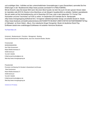 und unzähligen Solo - Auftritten auf den unterschiedlichsten Veranstaltungen in ganz Deutschland, sammelte Sie Ihre 
Erfahrungen in der Musikbranche (https://www.youtube.com/watch?v=cYNDu7m6KWk) . 
Mit der Einsicht, dass Sie besser fährt wenn Sie einen Beruf ausübt, bei dem Sie auch mit dem ganzen Herzen dabei 
ist, beendete Julie 2010 Ihr Studium ohne Abschluss um als Sängerin hauptberuflich zu arbeiten. Seitdem spezialisierte 
Sie sich weiter auf die Hochzeitsbranche und im Dezember 2013 war Julie in dem bekannten TV- Format "Vier 
Hochzeiten und eine Traumreise" auf VOX zu sehen. Im September 2013 startete Sie Ihr Bandprojekt 
(http://www.mrsingsangsong.de/festival.htm) mit eigenen selbstkomponierten Songs und arbeitet derzeit im Studio 
(https://www.facebook.com/weltmusiker/photos/a.242743485779138.65427.209810195739134/704870992899716/?typ 
e=1&theater) an Ihrem Debüt - Album. Ihre melodische Singer/ Songwriter- Musik mit deutlichen Rock/ Pop- 
Einflüssen besitzt eine unabhängige Erzählweise mit autarken Harmonie Strukturen 
YouTube-Video Link 
Komponist - Musikproduzent - Promotion - Management - Booking, 
Corporate Entertainment, Wedding Bands, Jazz-Club, Deutsche Musiker, Musiker 
Firmenkontakt 
MrSINGSANGSONG 
Herr Peter Konersmann 
Kleine Riedbruchstrasse 21 
44359 Dortmund 
Tel.:0231 333238 
E-Mail:konzert.buchen@arcor.de 
Web:http://www.mrsingsangsong.de 
Pressekontakt 
Promotion Und Booking Für Künstler In Deutschland Und Europa 
Peter Konersmann 
Kleine Riedbruchstrasse 21 
44359 Dortmund 
Tel.:0231 333238 
E-Mail:konzert.buchen@arcor.de 
Web:http://www.mrsingsangsong.de 
Verbreitet durch PR-Gateway 
