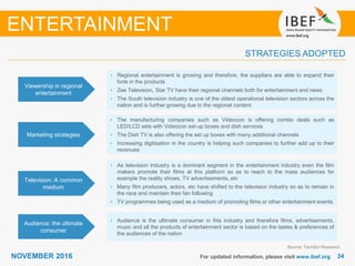 2424NOVEMBER 2016 For updated information, please visit www.ibef.org
STRATEGIES ADOPTED
ENTERTAINMENT
Source: TechSci Research
• Regional entertainment is growing and therefore, the suppliers are able to expand their
forte in the products
• Zee Television, Star TV have their regional channels both for entertainment and news
• The South television industry is one of the oldest operational television sectors across the
nation and is further growing due to the regional content
• The manufacturing companies such as Videocon is offering combo deals such as
LED/LCD sets with Videocon set-up boxes and dish services
• The Dish TV is also offering the set up boxes with many additional channels
• Increasing digitisation in the country is helping such companies to further add up to their
revenues
• As television industry is a dominant segment in the entertainment industry even the film
makers promote their films at this platform so as to reach to the mass audiences for
example the reality shows, TV advertisements, etc
• Many film producers, actors, etc have shifted to the television industry so as to remain in
the race and maintain their fan following
• TV programmes being used as a medium of promoting films or other entertainment events
• Audience is the ultimate consumer in this industry and therefore films, advertisements,
music and all the products of entertainment sector is based on the tastes & preferences of
the audiences of the nation
Viewership in regional
entertainment
Marketing strategies
Television: A common
medium
Audience: the ultimate
consumer
 