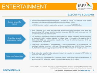 33NOVEMBER 2016 For updated information, please visit www.ibef.org
EXECUTIVE SUMMARY
Second largest TV
market
• With household televisions increasing from 175 million in 2015 to 181 million in 2016, India is
estimated to be the second largest television market, globally in 2016
• In 2016, television market is expected to generate a revenue of USD9.62 billion
One of the largest
broadcasting market
• As of December 2015, India had one of the largest broadcasting industries in the world with
approximately 847 private satellite television channels, 243 FM radio channels and 190
operational community radio networks.
• The Ministry of Information and Broadcasting (MIB) has already completed the second phase
of digitisation, which involved digitising 10 million cable TV houses in 38 cities by April 1,
2013, while MIB has extended the deadline for Phase III & IV to December 2015 and
December 2016, respectively
• Total of 243 FM channels (21 from the Phase - I and 222 from Phase – II) are operational. The
Ministry is planning to auction 1,000 new FM channels by the end of 2016. Under the phase
III, the Cabinet has already given permission to 135 FM channels in 69 cities to operate
Rising no of subscribers
• Total subscriber base for Indian television industry is expected to increase to 187 million by
2019 from 106 million in 2010
• As of March 2016, registered DTH subscriber base in India stood at around 88.64 million, of
which, active DTH subscriber base in the country was around 58.53 million
Source: KPMG – FICCI Report, 2016; Dish TV Investor Presentation, Ministry of Information & Broadcasting (MIB),
NASSCOM, Telecom Regulatory Authority of India (TRAI), TechSci Research
ENTERTAINMENT
 