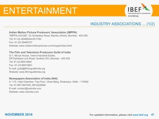 4747NOVEMBER 2016
INDUSTRY ASSOCIATIONS ... (1/2)
Indian Motion Picture Producers’ Association (IMPPA)
"IMPPA HOUSE”, Dr Ambedkar Road, Bandra (West), Mumbai - 400 050
Tel: 91-22-26486344/45/1760
Fax: 91-22-26480757
Website: www.indianmotionpictures.com/imppa/index.html
The Film and Television Producers Guild of India
G-1, Morya House, Veera Industrial Estate,
Off Oshiwara Link Road, Andheri (W), Mumbai - 400 053
Tel: 91-22-66910662
Fax: 91-22-66910661
E-mail: guild@filmtvguildindia.org
Website: www.filmtvguildindia.org
Newspapers Association of India (NAI)
A -115, Vakil Chamber, Top Floor, Vikas Marg, Shakarpur, Delhi - 110092
Tel: 91-9971847045, 9810226962
E-mail: contact@naiindia.com
Website: www.naiindia.com
For updated information, please visit www.ibef.org
ENTERTAINMENT
 