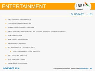 4949NOVEMBER 2016
GLOSSARY … (1/2)
For updated information, please visit www.ibef.org
AGV: Animation, Gaming and VFX
ARPU- Average Revenue Per User
CAGR: Compound Annual Growth Rate
DIPP: Department of Industrial Policy and Promotion, Ministry of Commerce and Industry
DTH: Direct to Home
FDI: Foreign Direct Investment
FM: Frequency Modulation
FY: Indian Financial Year (April to March)
So FY10 implies April 2009 to March 2010
GST: Goods and Service Tax
IPO: Initial Public Offering
M&A: Merger and Acquisition
ENTERTAINMENT
 
