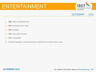 5050NOVEMBER 2016
GLOSSARY … (2/2)
For updated information, please visit www.ibef.org
M&E: Media and Entertainment
PPP: Purchasing Power Parity
USD: US Dollar
VAS: Value Added Services
VFX: Visual Effects
Wherever applicable, numbers have been rounded off to the nearest whole number
ENTERTAINMENT
 