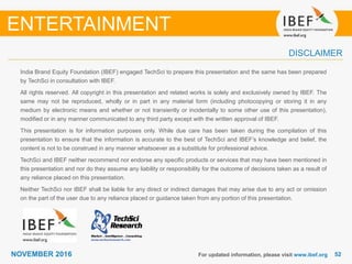 5252NOVEMBER 2016
India Brand Equity Foundation (IBEF) engaged TechSci to prepare this presentation and the same has been prepared
by TechSci in consultation with IBEF.
All rights reserved. All copyright in this presentation and related works is solely and exclusively owned by IBEF. The
same may not be reproduced, wholly or in part in any material form (including photocopying or storing it in any
medium by electronic means and whether or not transiently or incidentally to some other use of this presentation),
modified or in any manner communicated to any third party except with the written approval of IBEF.
This presentation is for information purposes only. While due care has been taken during the compilation of this
presentation to ensure that the information is accurate to the best of TechSci and IBEF’s knowledge and belief, the
content is not to be construed in any manner whatsoever as a substitute for professional advice.
TechSci and IBEF neither recommend nor endorse any specific products or services that may have been mentioned in
this presentation and nor do they assume any liability or responsibility for the outcome of decisions taken as a result of
any reliance placed on this presentation.
Neither TechSci nor IBEF shall be liable for any direct or indirect damages that may arise due to any act or omission
on the part of the user due to any reliance placed or guidance taken from any portion of this presentation.
For updated information, please visit www.ibef.org
DISCLAIMER
ENTERTAINMENT
 