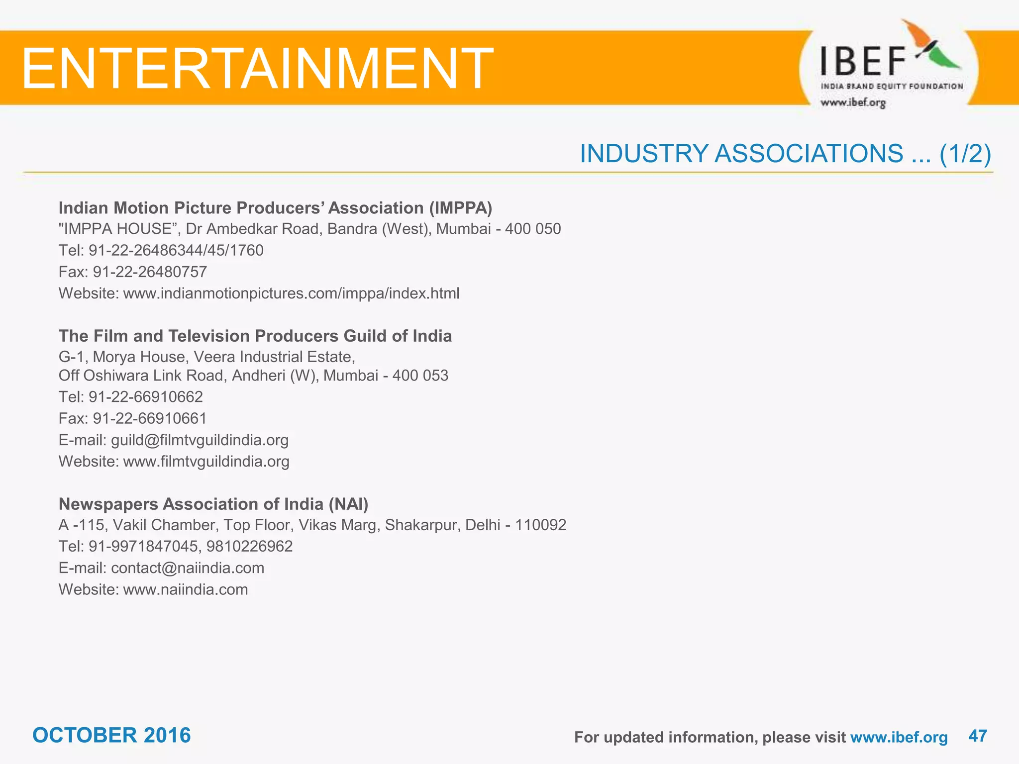 4747OCTOBER 2016
INDUSTRY ASSOCIATIONS ... (1/2)
Indian Motion Picture Producers’ Association (IMPPA)
"IMPPA HOUSE”, Dr Ambedkar Road, Bandra (West), Mumbai - 400 050
Tel: 91-22-26486344/45/1760
Fax: 91-22-26480757
Website: www.indianmotionpictures.com/imppa/index.html
The Film and Television Producers Guild of India
G-1, Morya House, Veera Industrial Estate,
Off Oshiwara Link Road, Andheri (W), Mumbai - 400 053
Tel: 91-22-66910662
Fax: 91-22-66910661
E-mail: guild@filmtvguildindia.org
Website: www.filmtvguildindia.org
Newspapers Association of India (NAI)
A -115, Vakil Chamber, Top Floor, Vikas Marg, Shakarpur, Delhi - 110092
Tel: 91-9971847045, 9810226962
E-mail: contact@naiindia.com
Website: www.naiindia.com
For updated information, please visit www.ibef.org
ENTERTAINMENT
 