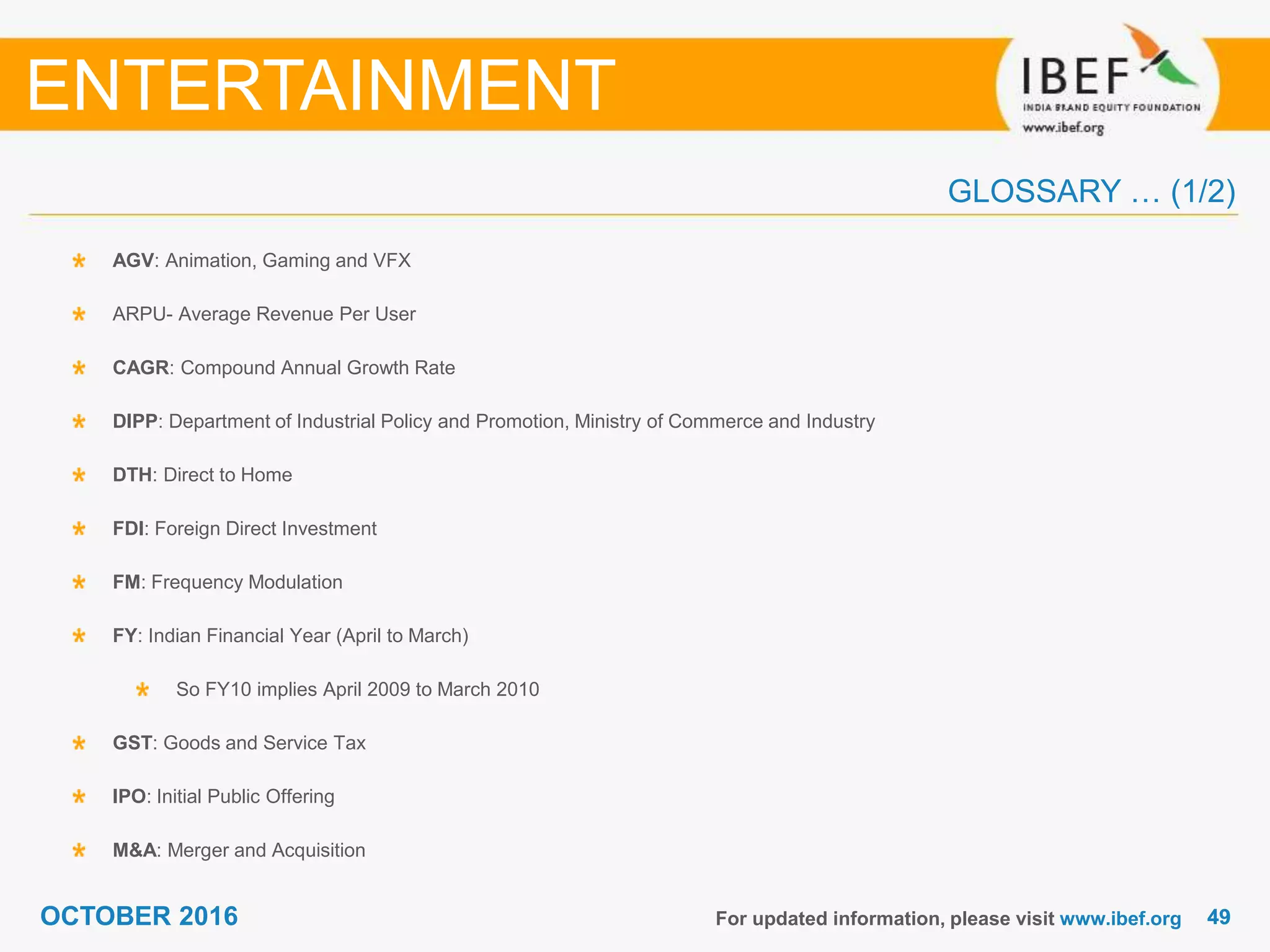 4949OCTOBER 2016
GLOSSARY … (1/2)
For updated information, please visit www.ibef.org
AGV: Animation, Gaming and VFX
ARPU- Average Revenue Per User
CAGR: Compound Annual Growth Rate
DIPP: Department of Industrial Policy and Promotion, Ministry of Commerce and Industry
DTH: Direct to Home
FDI: Foreign Direct Investment
FM: Frequency Modulation
FY: Indian Financial Year (April to March)
So FY10 implies April 2009 to March 2010
GST: Goods and Service Tax
IPO: Initial Public Offering
M&A: Merger and Acquisition
ENTERTAINMENT
 