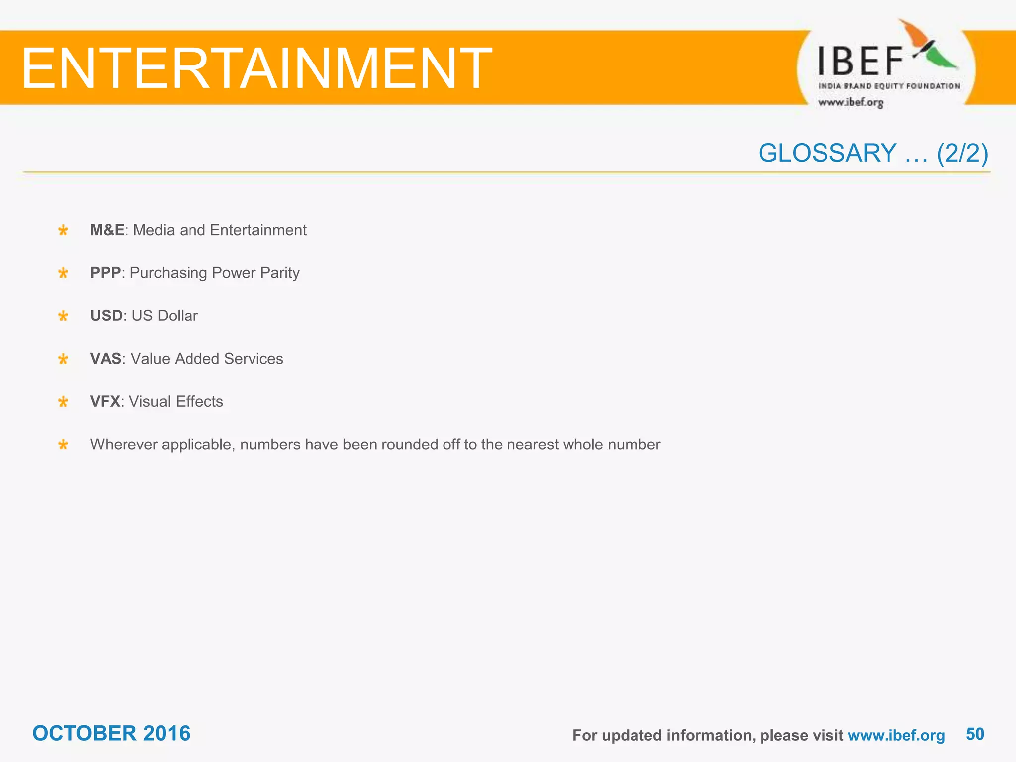 5050OCTOBER 2016
GLOSSARY … (2/2)
For updated information, please visit www.ibef.org
M&E: Media and Entertainment
PPP: Purchasing Power Parity
USD: US Dollar
VAS: Value Added Services
VFX: Visual Effects
Wherever applicable, numbers have been rounded off to the nearest whole number
ENTERTAINMENT
 