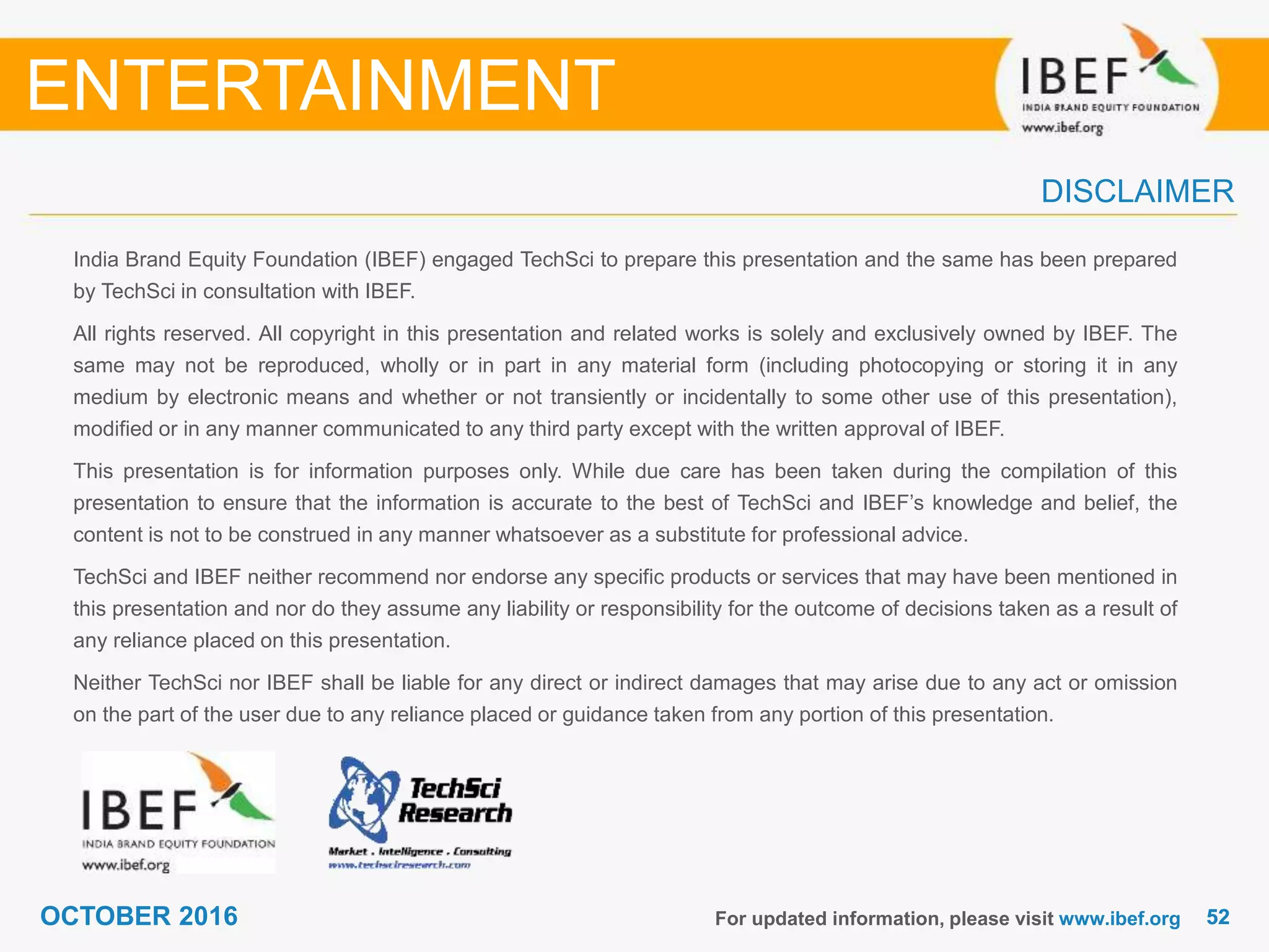 5252OCTOBER 2016
India Brand Equity Foundation (IBEF) engaged TechSci to prepare this presentation and the same has been prepared
by TechSci in consultation with IBEF.
All rights reserved. All copyright in this presentation and related works is solely and exclusively owned by IBEF. The
same may not be reproduced, wholly or in part in any material form (including photocopying or storing it in any
medium by electronic means and whether or not transiently or incidentally to some other use of this presentation),
modified or in any manner communicated to any third party except with the written approval of IBEF.
This presentation is for information purposes only. While due care has been taken during the compilation of this
presentation to ensure that the information is accurate to the best of TechSci and IBEF’s knowledge and belief, the
content is not to be construed in any manner whatsoever as a substitute for professional advice.
TechSci and IBEF neither recommend nor endorse any specific products or services that may have been mentioned in
this presentation and nor do they assume any liability or responsibility for the outcome of decisions taken as a result of
any reliance placed on this presentation.
Neither TechSci nor IBEF shall be liable for any direct or indirect damages that may arise due to any act or omission
on the part of the user due to any reliance placed or guidance taken from any portion of this presentation.
For updated information, please visit www.ibef.org
DISCLAIMER
ENTERTAINMENT
 