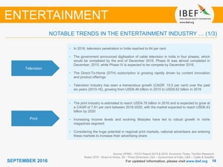 1616SEPTEMBER 2016 For updated information, please visit www.ibef.org
Television
• In 2016, television penetration in India reached to 64 per cent
• The government announced digitisation of cable television in India in four phases, which
would be completed by the end of December 2016. Phase III was almost completed in
December, 2015, while Phase IV is expected to be compete by December 2016.
• The Direct-To-Home (DTH) subscription is growing rapidly driven by content innovation
and product offerings
• Television Industry has seen a tremendous growth (CAGR: 10.5 per cent) over the past
six years (2010-16), growing from USD6.46 billion in 2010 to USD9.62 billion in 2016
Print
• The print industry is estimated to reach USD4.76 billion in 2016 and is expected to grow at
a CAGR of 7.81 per cent between 2016-2020, with the market expected to reach USD6.43
billion by 2020
• Increasing income levels and evolving lifestyles have led to robust growth in niche
magazines segment
• Considering the huge potential in regional print markets, national advertisers are entering
these markets to increase their advertising share
Source: KPMG – FICCI Report 2015 & 2016, Economic Times, TechSci Research
Notes: DTH - Direct to Home, 3D - Three Dimension, GoI – Government of India, C&S – Cable & Satellite
NOTABLE TRENDS IN THE ENTERTAINMENT INDUSTRY … (1/3)
ENTERTAINMENT
 