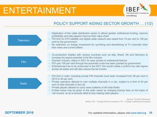 2929SEPTEMBER 2016
Television
• Digitisation of the cable distribution sector to attract greater institutional funding, improve
profitability and help players improve their value chain
• FDI limit for DTH satellite and digital cable network was raised from 74 per cent to 100 per
cent by the government
• No restriction on foreign investment for up-linking and downlinking of TV channels other
than news and current affairs
Film
• Co-production treaties with various countries such as Italy, Brazil, UK and Germany to
increase the export potential of the film industry
• Granted ‘industry’ status in 2001 for easy access to institutional finance
• FDI upto 100 per cent through the automatic route has been granted by government
• Entertainment tax to be subsumed in the GST; this would create a uniform tax rate regime
across all states and will also reduce the tax burden
Radio
• FDI limit in radio, including private FM channels have been increased from 26 per cent in
2015 to 49 per cent.
• Private operators allowed to own multiple channels in a city, subject to a limit of 40 per
cent of total channels in the city
• Private players allowed to carry news bulletins of All India Radio
• Further boost may be given to the radio sector by charging license fees on the basis of
‘net income’ so as to provide relief to loss making radio players
Source: TechSci Research,
Notes: FDI – Foreign Direct Investment, FII – Foreign Institutional Investors
ENTERTAINMENT
POLICY SUPPORT AIDING SECTOR GROWTH … (1/2)
For updated information, please visit www.ibef.org
 