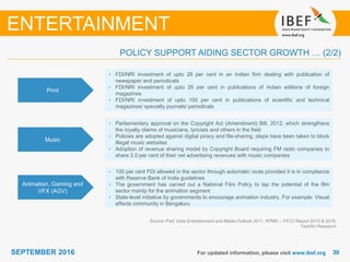 3030SEPTEMBER 2016 For updated information, please visit www.ibef.org
Print
• FDI/NRI investment of upto 26 per cent in an Indian firm dealing with publication of
newspaper and periodicals
• FDI/NRI investment of upto 26 per cent in publications of Indian editions of foreign
magazines
• FDI/NRI investment of upto 100 per cent in publications of scientific and technical
magazines/ specialty journals/ periodicals
Music
• Parliamentary approval on the Copyright Act (Amendment) Bill, 2012, which strengthens
the royalty claims of musicians, lyricists and others in the field
• Policies are adopted against digital piracy and file-sharing; steps have been taken to block
illegal music websites
• Adoption of revenue sharing model by Copyright Board requiring FM radio companies to
share 2.0 per cent of their net advertising revenues with music companies
Animation, Gaming and
VFX (AGV)
• 100 per cent FDI allowed in the sector through automatic route provided it is in compliance
with Reserve Bank of India guidelines
• The government has carved out a National Film Policy to tap the potential of the film
sector mainly for the animation segment
• State-level initiative by governments to encourage animation industry. For example: Visual
effects community in Bengaluru
Source: PwC India Entertainment and Media Outlook 2011, KPMG – FICCI Report 2015 & 2016,
TechSci Research
ENTERTAINMENT
POLICY SUPPORT AIDING SECTOR GROWTH … (2/2)
 