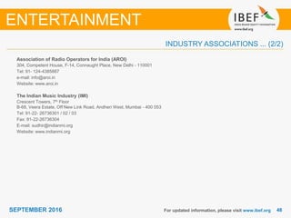 4848SEPTEMBER 2016
INDUSTRY ASSOCIATIONS ... (2/2)
Association of Radio Operators for India (AROI)
304, Competent House, F-14, Connaught Place, New Delhi - 110001
Tel: 91- 124-4385887
e-mail: info@aroi.in
Website: www.aroi.in
The Indian Music Industry (IMI)
Crescent Towers, 7th Floor
B-68, Veera Estate, Off New Link Road, Andheri West, Mumbai - 400 053
Tel: 91-22- 26736301 / 02 / 03
Fax: 91-22-26736304
E-mail: sudhir@indianmi.org
Website: www.indianmi.org
For updated information, please visit www.ibef.org
ENTERTAINMENT
 