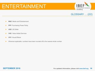 5050SEPTEMBER 2016
GLOSSARY … (2/2)
For updated information, please visit www.ibef.org
M&E: Media and Entertainment
PPP: Purchasing Power Parity
USD: US Dollar
VAS: Value Added Services
VFX: Visual Effects
Wherever applicable, numbers have been rounded off to the nearest whole number
ENTERTAINMENT
 