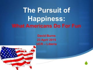 S
The Pursuit of
Happiness:
What Americans Do For Fun
David Burns
23 April 2015
UCR – Liberia
 