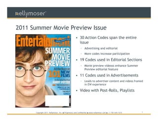 TM




2011 Summer Movie Preview Issue
                                                         • 30 Action Codes span the entire
                                                           issue
                                                              ▫ Advertising and editorial
                                                              ▫ More codes increase participation

                                                         • 19 Codes used in Editorial Sections
                                                              ▫ Movie preview videoss enhance Summer
                                                                Preview editorial feature

                                                         • 11 Codes used in Advertisements
                                                              ▫    Leads to advertiser content and videos framed
                                                                   in EW experience

                                                         • Video with Post-Rolls, Playlists




      Copyright 2011 Nellymoser, Inc.   ●   Proprietary and Confidential ● www.nellymoser.com ● +1-781-645-1515   1
 