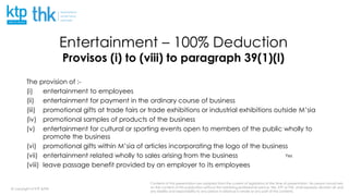 Contents of this presentation are adapted from the current of legislation at the time of presentation. No person should rely
on the content of this publication without first obtaining professional advice. We, KTP or THK, shall expressly disclaim all and
any liability and responsibility to any person in reliance in whole or any part of this contents.
@ copyright of KTP &THK
Entertainment – 100% Deduction
Provisos (i) to (viii) to paragraph 39(1)(l)
The provision of :-
(i) entertainment to employees
(ii) entertainment for payment in the ordinary course of business
(iii) promotional gifts at trade fairs or trade exhibitions or industrial exhibitions outside M’sia
(iv) promotional samples of products of the business
(v) entertainment for cultural or sporting events open to members of the public wholly to
promote the business
(vi) promotional gifts within M’sia of articles incorporating the logo of the business
(vii) entertainment related wholly to sales arising from the business
(viii) leave passage benefit provided by an employer to its employees
Yes
 