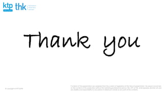 Contents of this presentation are adapted from the current of legislation at the time of presentation. No person should rely
on the content of this publication without first obtaining professional advice. We, KTP or THK, shall expressly disclaim all and
any liability and responsibility to any person in reliance in whole or any part of this contents.
@ copyright of KTP &THK
Thank you
 