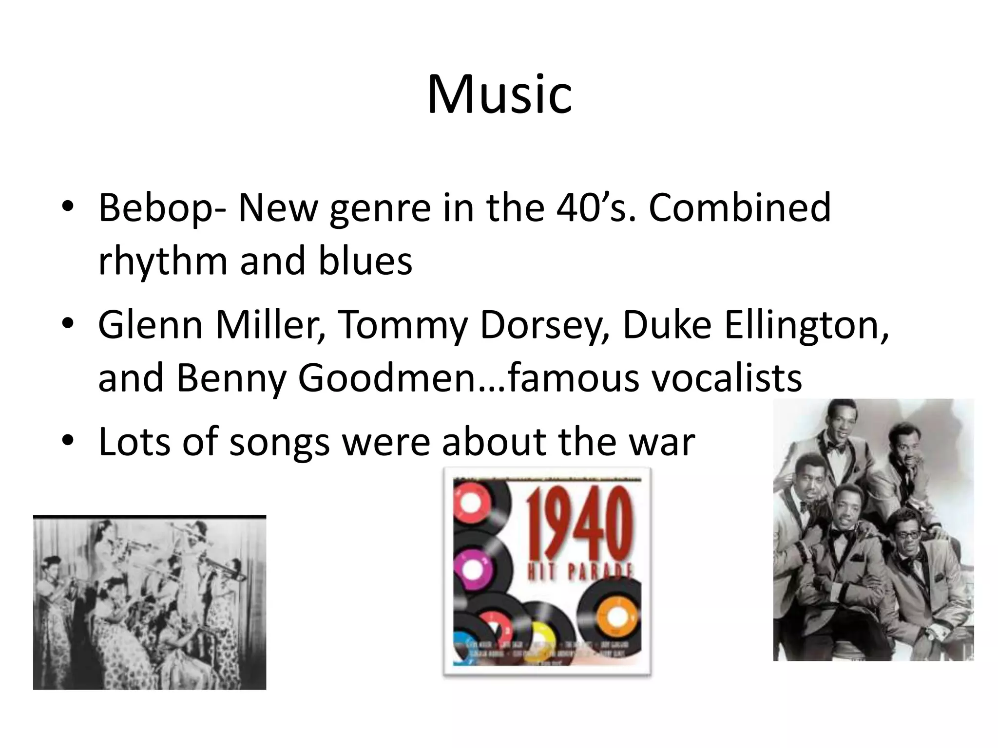 Music
• Bebop- New genre in the 40’s. Combined
rhythm and blues
• Glenn Miller, Tommy Dorsey, Duke Ellington,
and Benny Goodmen…famous vocalists
• Lots of songs were about the war