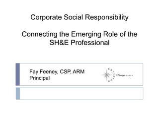 Corporate Social Responsibility Connecting the Emerging Role of the SH&E Professional Fay Feeney, CSP, ARM Principal 