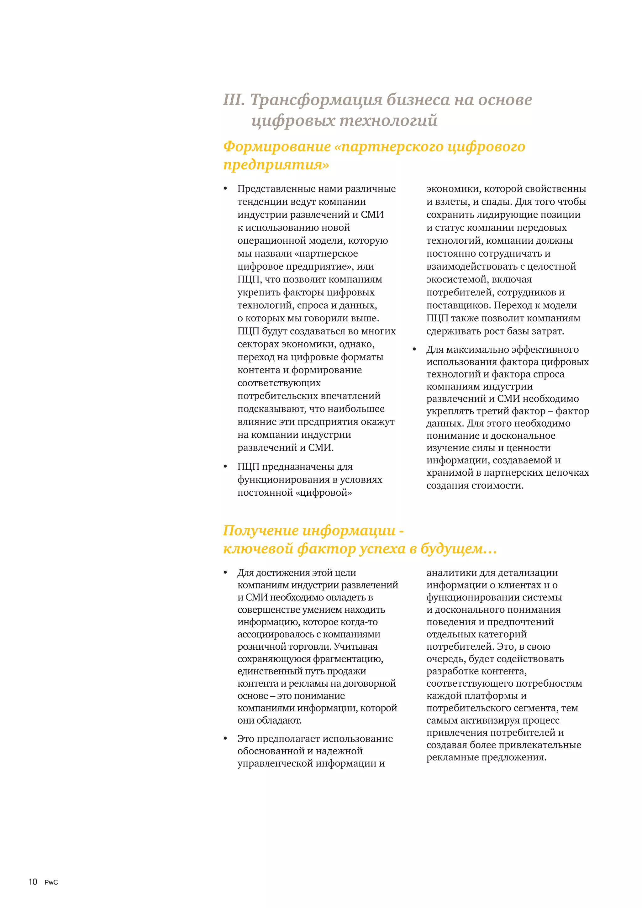 III. Трансформация бизнеса на основе
                цифровых технологий
           Формирование «партнерского цифрового
           предприятия»
           • Представленные нами различные        экономики, которой свойственны
             тенденции ведут компании             и взлеты, и спады. Для того чтобы
             индустрии развлечений и СМИ          сохранить лидирующие позиции
             к использованию новой                и статус компании передовых
             операционной модели, которую         технологий, компании должны
             мы назвали «партнерское              постоянно сотрудничать и
             цифровое предприятие», или           взаимодействовать с целостной
             ПЦП, что позволит компаниям          экосистемой, включая
             укрепить факторы цифровых            потребителей, сотрудников и
             технологий, спроса и данных,         поставщиков. Переход к модели
             о которых мы говорили выше.          ПЦП также позволит компаниям
             ПЦП будут создаваться во многих      сдерживать рост базы затрат.
             секторах экономики, однако,
                                                • Для максимально эффективного
             переход на цифровые форматы          использования фактора цифровых
             контента и формирование              технологий и фактора спроса
             соответствующих                      компаниям индустрии
             потребительских впечатлений          развлечений и СМИ необходимо
             подсказывают, что наибольшее         укреплять третий фактор – фактор
             влияние эти предприятия окажут       данных. Для этого необходимо
             на компании индустрии                понимание и доскональное
             развлечений и СМИ.                   изучение силы и ценности
                                                  информации, создаваемой и
           • ПЦП предназначены для
                                                  хранимой в партнерских цепочках
             функционирования в условиях
                                                  создания стоимости.
             постоянной «цифровой»


           Получение информации -
           ключевой фактор успеха в будущем…
           • Для достижения этой цели             аналитики для детализации
             компаниям индустрии развлечений      информации о клиентах и о
             и СМИ необходимо овладеть в          функционировании системы
             совершенстве умением находить        и досконального понимания
             информацию, которое когда-то         поведения и предпочтений
             ассоциировалось с компаниями         отдельных категорий
             розничной торговли. Учитывая         потребителей. Это, в свою
             сохраняющуюся фрагментацию,          очередь, будет содействовать
             единственный путь продажи            разработке контента,
             контента и рекламы на договорной     соответствующего потребностям
             основе – это понимание               каждой платформы и
             компаниями информации, которой       потребительского сегмента, тем
             они обладают.                        самым активизируя процесс
                                                  привлечения потребителей и
           • Это предполагает использование
                                                  создавая более привлекательные
             обоснованной и надежной
                                                  рекламные предложения.
             управленческой информации и




10   PwC
 