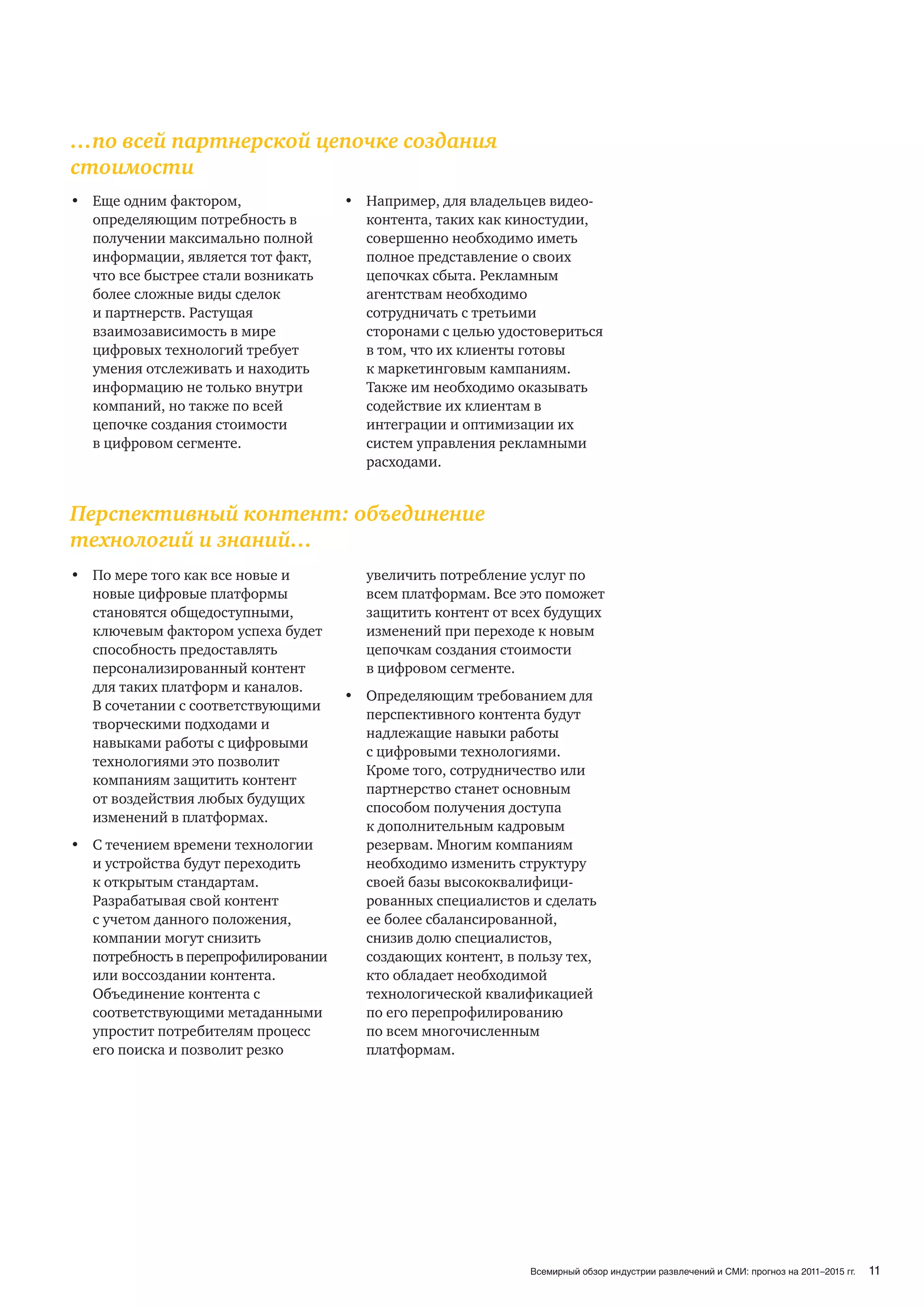 …по всей партнерской цепочке создания
стоимости
• Еще одним фактором,                • Например, для владельцев видео-
  определяющим потребность в           контента, таких как киностудии,
  получении максимально полной         совершенно необходимо иметь
  информации, является тот факт,       полное представление о своих
  что все быстрее стали возникать      цепочках сбыта. Рекламным
  более сложные виды сделок            агентствам необходимо
  и партнерств. Растущая               сотрудничать с третьими
  взаимозависимость в мире             сторонами с целью удостовериться
  цифровых технологий требует          в том, что их клиенты готовы
  умения отслеживать и находить        к маркетинговым кампаниям.
  информацию не только внутри          Также им необходимо оказывать
  компаний, но также по всей           содействие их клиентам в
  цепочке создания стоимости           интеграции и оптимизации их
  в цифровом сегменте.                 систем управления рекламными
                                       расходами.


Перспективный контент: объединение
технологий и знаний…
• По мере того как все новые и         увеличить потребление услуг по
  новые цифровые платформы             всем платформам. Все это поможет
  становятся общедоступными,           защитить контент от всех будущих
  ключевым фактором успеха будет       изменений при переходе к новым
  способность предоставлять            цепочкам создания стоимости
  персонализированный контент          в цифровом сегменте.
  для таких платформ и каналов.
                                     • Определяющим требованием для
  В сочетании с соответствующими
                                       перспективного контента будут
  творческими подходами и
                                       надлежащие навыки работы
  навыками работы с цифровыми
                                       с цифровыми технологиями.
  технологиями это позволит
                                       Кроме того, сотрудничество или
  компаниям защитить контент
                                       партнерство станет основным
  от воздействия любых будущих
                                       способом получения доступа
  изменений в платформах.
                                       к дополнительным кадровым
• С течением времени технологии        резервам. Многим компаниям
  и устройства будут переходить        необходимо изменить структуру
  к открытым стандартам.               своей базы высококвалифици-
  Разрабатывая свой контент            рованных специалистов и сделать
  с учетом данного положения,          ее более сбалансированной,
  компании могут снизить               снизив долю специалистов,
  потребность в перепрофилировании     создающих контент, в пользу тех,
  или воссоздании контента.            кто обладает необходимой
  Объединение контента с               технологической квалификацией
  соответствующими метаданными         по его перепрофилированию
  упростит потребителям процесс        по всем многочисленным
  его поиска и позволит резко          платформам.




                                                              Всемирный обзор индустрии развлечений и СМИ: прогноз на 2011–2015 гг.   11
 