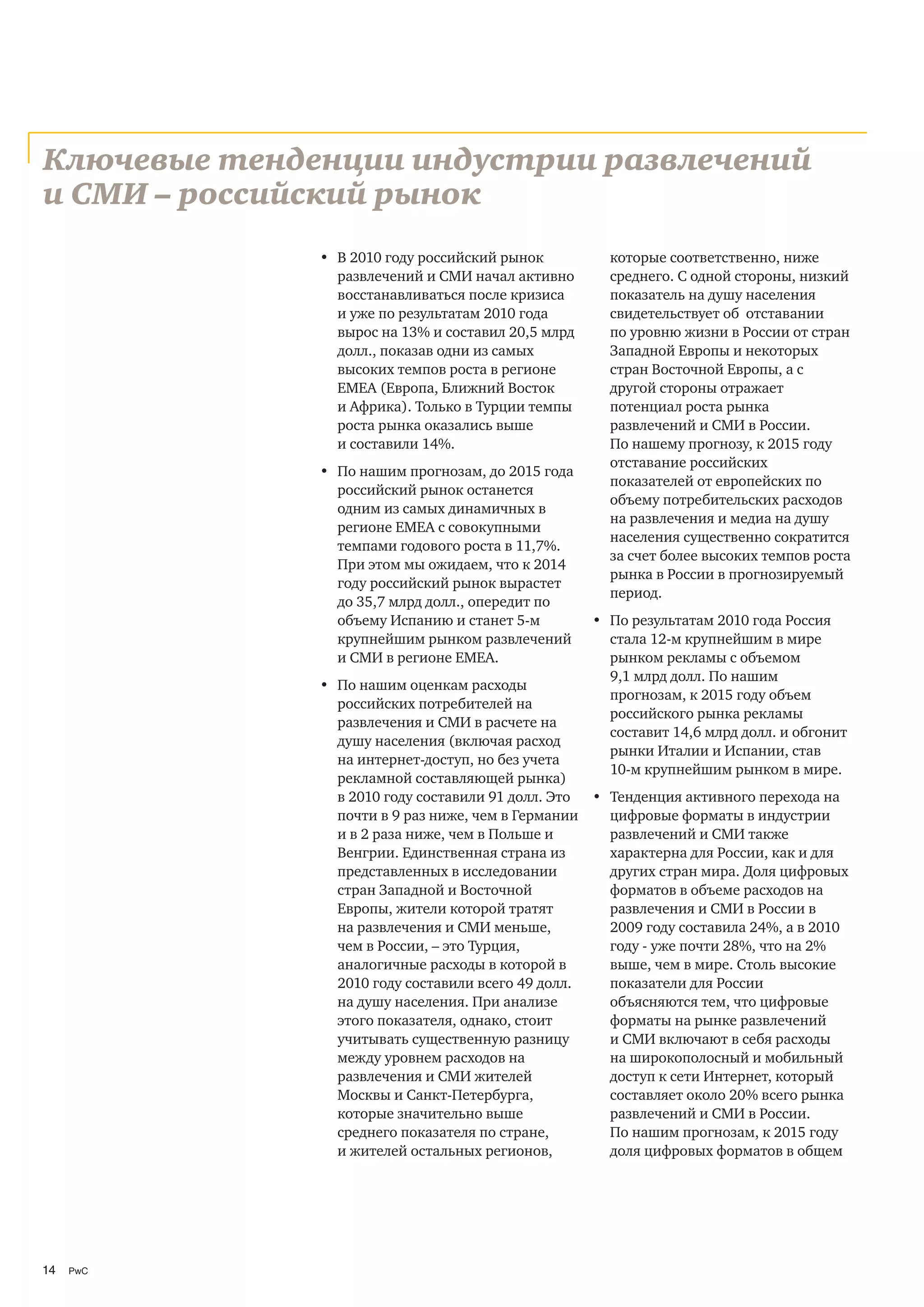 Ключевые тенденции индустрии развлечений
и СМИ – российский рынок
              • В 2010 году российский рынок          которые соответственно, ниже
                развлечений и СМИ начал активно       среднего. С одной стороны, низкий
                восстанавливаться после кризиса       показатель на душу населения
                и уже по результатам 2010 года        свидетельствует об отставании
                вырос на 13% и составил 20,5 млрд     по уровню жизни в России от стран
                долл., показав одни из самых          Западной Европы и некоторых
                высоких темпов роста в регионе        стран Восточной Европы, а с
                EMEA (Европа, Ближний Восток          другой стороны отражает
                и Африка). Только в Турции темпы      потенциал роста рынка
                роста рынка оказались выше            развлечений и СМИ в России.
                и составили 14%.                      По нашему прогнозу, к 2015 году
                                                      отставание российских
              • По нашим прогнозам, до 2015 года
                                                      показателей от европейских по
                российский рынок останется
                                                      объему потребительских расходов
                одним из самых динамичных в
                                                      на развлечения и медиа на душу
                регионе EMEA с совокупными
                                                      населения существенно сократится
                темпами годового роста в 11,7%.
                                                      за счет более высоких темпов роста
                При этом мы ожидаем, что к 2014
                                                      рынка в России в прогнозируемый
                году российский рынок вырастет
                                                      период.
                до 35,7 млрд долл., опередит по
                объему Испанию и станет 5-м         • По результатам 2010 года Россия
                крупнейшим рынком развлечений         стала 12-м крупнейшим в мире
                и СМИ в регионе ЕМЕА.                 рынком рекламы с объемом
                                                      9,1 млрд долл. По нашим
              • По нашим оценкам расходы
                                                      прогнозам, к 2015 году объем
                российских потребителей на
                                                      российского рынка рекламы
                развлечения и СМИ в расчете на
                                                      составит 14,6 млрд долл. и обгонит
                душу населения (включая расход
                                                      рынки Италии и Испании, став
                на интернет-доступ, но без учета
                                                      10-м крупнейшим рынком в мире.
                рекламной составляющей рынка)
                в 2010 году составили 91 долл. Это • Тенденция активного перехода на
                почти в 9 раз ниже, чем в Германии   цифровые форматы в индустрии
                и в 2 раза ниже, чем в Польше и      развлечений и СМИ также
                Венгрии. Единственная страна из      характерна для России, как и для
                представленных в исследовании        других стран мира. Доля цифровых
                стран Западной и Восточной           форматов в объеме расходов на
                Европы, жители которой тратят        развлечения и СМИ в России в
                на развлечения и СМИ меньше,         2009 году составила 24%, а в 2010
                чем в России, – это Турция,          году - уже почти 28%, что на 2%
                аналогичные расходы в которой в      выше, чем в мире. Столь высокие
                2010 году составили всего 49 долл.   показатели для России
                на душу населения. При анализе       объясняются тем, что цифровые
                этого показателя, однако, стоит      форматы на рынке развлечений
                учитывать существенную разницу       и СМИ включают в себя расходы
                между уровнем расходов на            на широкополосный и мобильный
                развлечения и СМИ жителей            доступ к сети Интернет, который
                Москвы и Санкт-Петербурга,           составляет около 20% всего рынка
                которые значительно выше             развлечений и СМИ в России.
                среднего показателя по стране,       По нашим прогнозам, к 2015 году
                и жителей остальных регионов,        доля цифровых форматов в общем




14   PwC
 