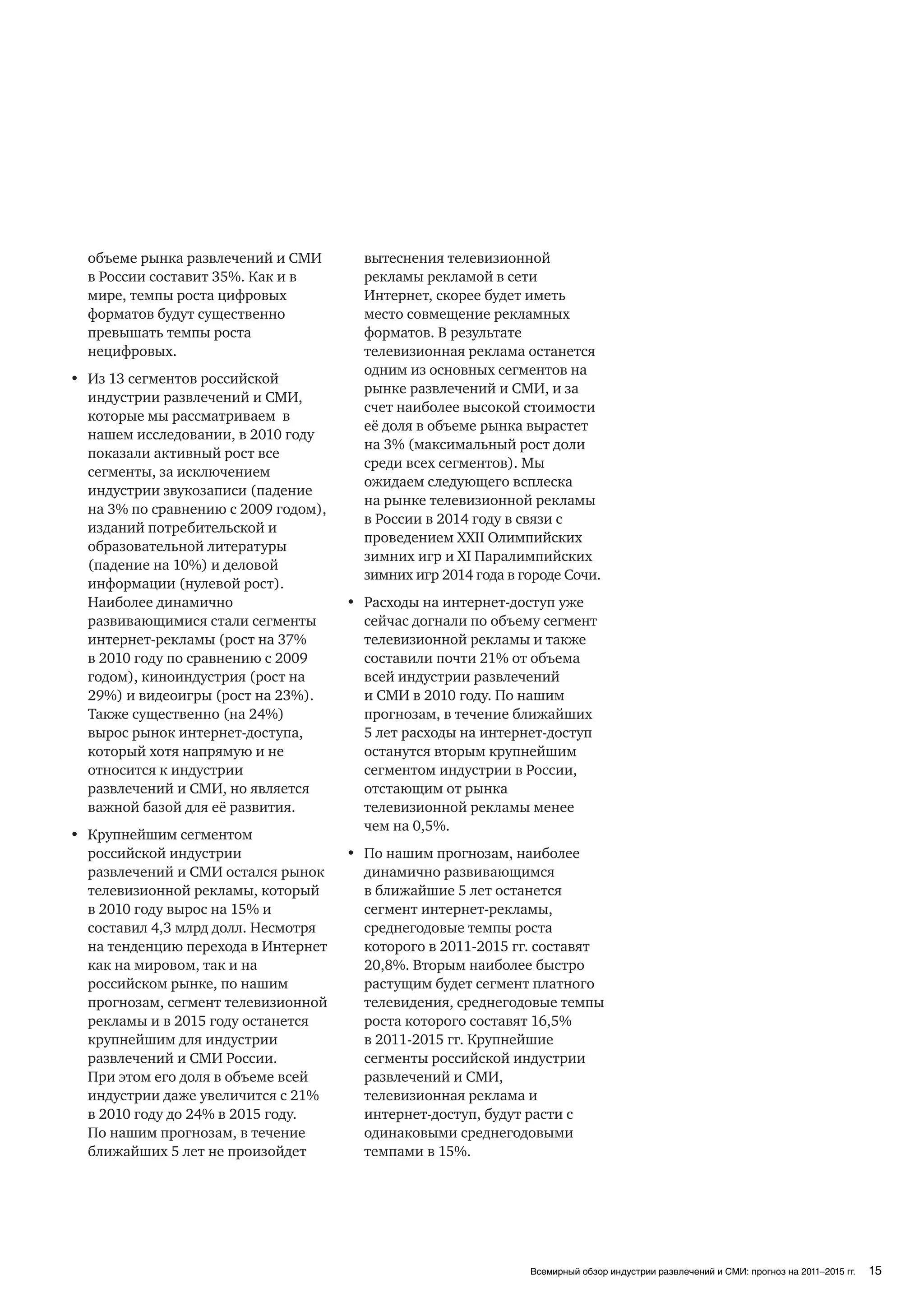 объеме рынка развлечений и СМИ        вытеснения телевизионной
  в России составит 35%. Как и в        рекламы рекламой в сети
  мире, темпы роста цифровых            Интернет, скорее будет иметь
  форматов будут существенно            место совмещение рекламных
  превышать темпы роста                 форматов. В результате
  нецифровых.                           телевизионная реклама останется
                                        одним из основных сегментов на
• Из 13 сегментов российской
                                        рынке развлечений и СМИ, и за
  индустрии развлечений и СМИ,
                                        счет наиболее высокой стоимости
  которые мы рассматриваем в
                                        её доля в объеме рынка вырастет
  нашем исследовании, в 2010 году
                                        на 3% (максимальный рост доли
  показали активный рост все
                                        среди всех сегментов). Мы
  сегменты, за исключением
                                        ожидаем следующего всплеска
  индустрии звукозаписи (падение
                                        на рынке телевизионной рекламы
  на 3% по сравнению с 2009 годом),
                                        в России в 2014 году в связи с
  изданий потребительской и
                                        проведением XXII Олимпийских
  образовательной литературы
                                        зимних игр и XI Паралимпийских
  (падение на 10%) и деловой
                                        зимних игр 2014 года в городе Сочи.
  информации (нулевой рост).
  Наиболее динамично                  • Расходы на интернет-доступ уже
  развивающимися стали сегменты         сейчас догнали по объему сегмент
  интернет-рекламы (рост на 37%         телевизионной рекламы и также
  в 2010 году по сравнению с 2009       составили почти 21% от объема
  годом), киноиндустрия (рост на        всей индустрии развлечений
  29%) и видеоигры (рост на 23%).       и СМИ в 2010 году. По нашим
  Также существенно (на 24%)            прогнозам, в течение ближайших
  вырос рынок интернет-доступа,         5 лет расходы на интернет-доступ
  который хотя напрямую и не            останутся вторым крупнейшим
  относится к индустрии                 сегментом индустрии в России,
  развлечений и СМИ, но является        отстающим от рынка
  важной базой для её развития.         телевизионной рекламы менее
                                        чем на 0,5%.
• Крупнейшим сегментом
  российской индустрии                • По нашим прогнозам, наиболее
  развлечений и СМИ остался рынок       динамично развивающимся
  телевизионной рекламы, который        в ближайшие 5 лет останется
  в 2010 году вырос на 15% и            сегмент интернет-рекламы,
  составил 4,3 млрд долл. Несмотря      среднегодовые темпы роста
  на тенденцию перехода в Интернет      которого в 2011-2015 гг. составят
  как на мировом, так и на              20,8%. Вторым наиболее быстро
  российском рынке, по нашим            растущим будет сегмент платного
  прогнозам, сегмент телевизионной      телевидения, среднегодовые темпы
  рекламы и в 2015 году останется       роста которого составят 16,5%
  крупнейшим для индустрии              в 2011-2015 гг. Крупнейшие
  развлечений и СМИ России.             сегменты российской индустрии
  При этом его доля в объеме всей       развлечений и СМИ,
  индустрии даже увеличится с 21%       телевизионная реклама и
  в 2010 году до 24% в 2015 году.       интернет-доступ, будут расти с
  По нашим прогнозам, в течение         одинаковыми среднегодовыми
  ближайших 5 лет не произойдет         темпами в 15%.




                                                                Всемирный обзор индустрии развлечений и СМИ: прогноз на 2011–2015 гг.   15
 