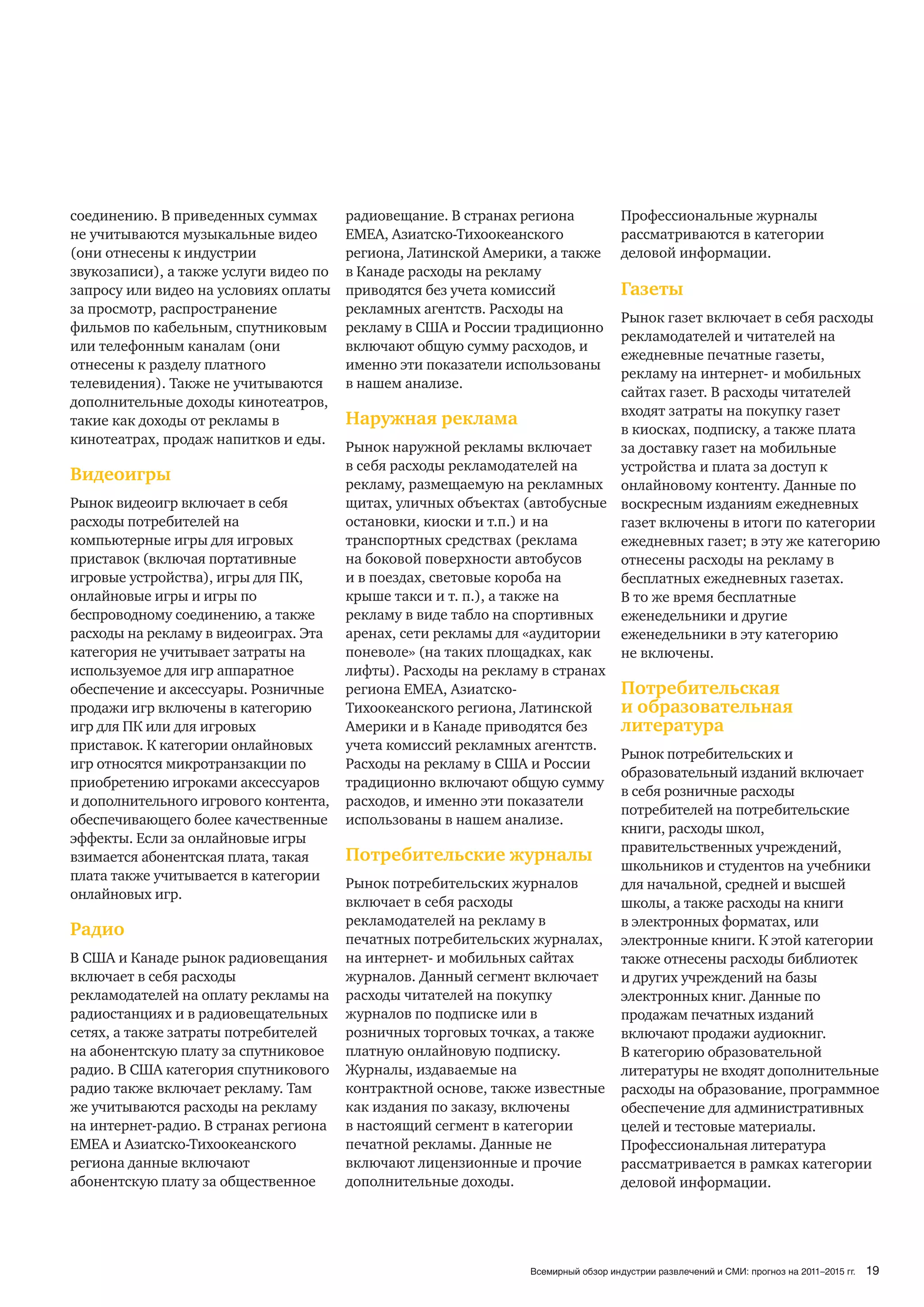 соединению. В приведенных суммах        радиовещание. В странах региона             Профессиональные журналы
не учитываются музыкальные видео        ЕМЕА, Азиатско-Тихоокеанского               рассматриваются в категории
(они отнесены к индустрии               региона, Латинской Америки, а также         деловой информации.
звукозаписи), а также услуги видео по   в Канаде расходы на рекламу
запросу или видео на условиях оплаты    приводятся без учета комиссий               Газеты
за просмотр, распространение            рекламных агентств. Расходы на
                                                                             Рынок газет включает в себя расходы
фильмов по кабельным, спутниковым       рекламу в США и России традиционно
                                                                             рекламодателей и читателей на
или телефонным каналам (они             включают общую сумму расходов, и
                                                                             ежедневные печатные газеты,
отнесены к разделу платного             именно эти показатели использованы
                                                                             рекламу на интернет- и мобильных
телевидения). Также не учитываются      в нашем анализе.
                                                                             сайтах газет. В расходы читателей
дополнительные доходы кинотеатров,
                                                                             входят затраты на покупку газет
такие как доходы от рекламы в           Наружная реклама
                                                                             в киосках, подписку, а также плата
кинотеатрах, продаж напитков и еды.
                                        Рынок наружной рекламы включает      за доставку газет на мобильные
                                        в себя расходы рекламодателей на     устройства и плата за доступ к
Видеоигры                               рекламу, размещаемую на рекламных онлайновому контенту. Данные по
Рынок видеоигр включает в себя          щитах, уличных объектах (автобусные воскресным изданиям ежедневных
расходы потребителей на                 остановки, киоски и т.п.) и на       газет включены в итоги по категории
компьютерные игры для игровых           транспортных средствах (реклама      ежедневных газет; в эту же категорию
приставок (включая портативные          на боковой поверхности автобусов     отнесены расходы на рекламу в
игровые устройства), игры для ПК,       и в поездах, световые короба на      бесплатных ежедневных газетах.
онлайновые игры и игры по               крыше такси и т. п.), а также на     В то же время бесплатные
беспроводному соединению, а также       рекламу в виде табло на спортивных   еженедельники и другие
расходы на рекламу в видеоиграх. Эта    аренах, сети рекламы для «аудитории еженедельники в эту категорию
категория не учитывает затраты на       поневоле» (на таких площадках, как   не включены.
используемое для игр аппаратное         лифты). Расходы на рекламу в странах
обеспечение и аксессуары. Розничные     региона ЕМЕА, Азиатско-              Потребительская
продажи игр включены в категорию        Тихоокеанского региона, Латинской    и образовательная
игр для ПК или для игровых              Америки и в Канаде приводятся без    литература
приставок. К категории онлайновых       учета комиссий рекламных агентств.
                                                                             Рынок потребительских и
игр относятся микротранзакции по        Расходы на рекламу в США и России
                                                                             образовательный изданий включает
приобретению игроками аксессуаров       традиционно включают общую сумму
                                                                             в себя розничные расходы
и дополнительного игрового контента,    расходов, и именно эти показатели
                                                                             потребителей на потребительские
обеспечивающего более качественные      использованы в нашем анализе.
                                                                             книги, расходы школ,
эффекты. Если за онлайновые игры
                                                                             правительственных учреждений,
взимается абонентская плата, такая      Потребительские журналы
                                                                             школьников и студентов на учебники
плата также учитывается в категории
                                        Рынок потребительских журналов       для начальной, средней и высшей
онлайновых игр.
                                        включает в себя расходы              школы, а также расходы на книги
                                        рекламодателей на рекламу в          в электронных форматах, или
Радио                                   печатных потребительских журналах, электронные книги. К этой категории
В США и Канаде рынок радиовещания       на интернет- и мобильных сайтах      также отнесены расходы библиотек
включает в себя расходы                 журналов. Данный сегмент включает    и других учреждений на базы
рекламодателей на оплату рекламы на     расходы читателей на покупку         электронных книг. Данные по
радиостанциях и в радиовещательных      журналов по подписке или в           продажам печатных изданий
сетях, а также затраты потребителей     розничных торговых точках, а также   включают продажи аудиокниг.
на абонентскую плату за спутниковое     платную онлайновую подписку.         В категорию образовательной
радио. В США категория спутникового     Журналы, издаваемые на               литературы не входят дополнительные
радио также включает рекламу. Там       контрактной основе, также известные расходы на образование, программное
же учитываются расходы на рекламу       как издания по заказу, включены      обеспечение для административных
на интернет-радио. В странах региона    в настоящий сегмент в категории      целей и тестовые материалы.
ЕМЕА и Азиатско-Тихоокеанского          печатной рекламы. Данные не          Профессиональная литература
региона данные включают                 включают лицензионные и прочие       рассматривается в рамках категории
абонентскую плату за общественное       дополнительные доходы.               деловой информации.




                                                                 Всемирный обзор индустрии развлечений и СМИ: прогноз на 2011–2015 гг.   19
 
