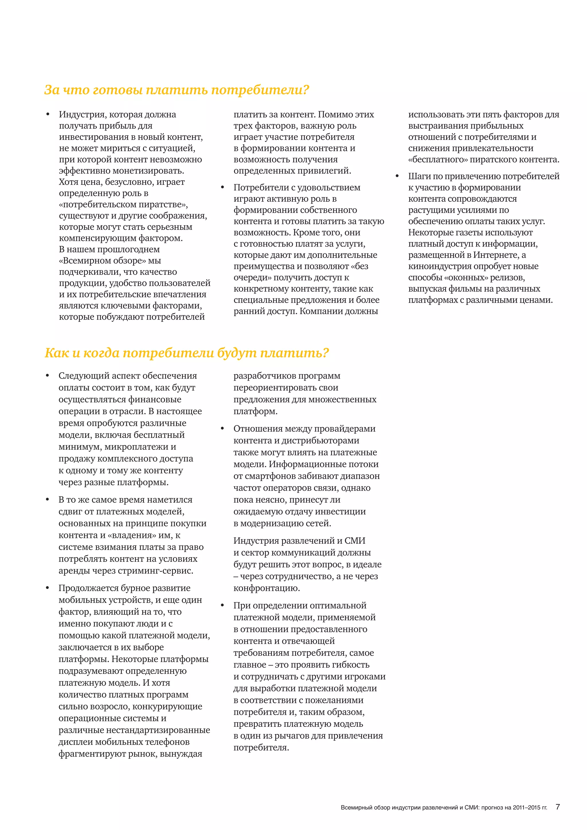 За что готовы платить потребители?
• Индустрия, которая должна           платить за контент. Помимо этих                использовать эти пять факторов для
  получать прибыль для                трех факторов, важную роль                     выстраивания прибыльных
  инвестирования в новый контент,     играет участие потребителя                     отношений с потребителями и
  не может мириться с ситуацией,      в формировании контента и                      снижения привлекательности
  при которой контент невозможно      возможность получения                          «бесплатного» пиратского контента.
  эффективно монетизировать.          определенных привилегий.
                                                                                • Шаги по привлечению потребителей
  Хотя цена, безусловно, играет
                                    • Потребители с удовольствием                 к участию в формировании
  определенную роль в
                                      играют активную роль в                      контента сопровождаются
  «потребительском пиратстве»,
                                      формировании собственного                   растущими усилиями по
  существуют и другие соображения,
                                      контента и готовы платить за такую          обеспечению оплаты таких услуг.
  которые могут стать серьезным
                                      возможность. Кроме того, они                Некоторые газеты используют
  компенсирующим фактором.
                                      с готовностью платят за услуги,             платный доступ к информации,
  В нашем прошлогоднем
                                      которые дают им дополнительные              размещенной в Интернете, а
  «Всемирном обзоре» мы
                                      преимущества и позволяют «без               киноиндустрия опробует новые
  подчеркивали, что качество
                                      очереди» получить доступ к                  способы «оконных» релизов,
  продукции, удобство пользователей
                                      конкретному контенту, такие как             выпуская фильмы на различных
  и их потребительские впечатления
                                      специальные предложения и более             платформах с различными ценами.
  являются ключевыми факторами,
                                      ранний доступ. Компании должны
  которые побуждают потребителей



Как и когда потребители будут платить?
• Следующий аспект обеспечения         разработчиков программ
  оплаты состоит в том, как будут      переориентировать свои
  осуществляться финансовые            предложения для множественных
  операции в отрасли. В настоящее      платформ.
  время опробуются различные
                                     • Отношения между провайдерами
  модели, включая бесплатный
                                       контента и дистрибьюторами
  минимум, микроплатежи и
                                       также могут влиять на платежные
  продажу комплексного доступа
                                       модели. Информационные потоки
  к одному и тому же контенту
                                       от смартфонов забивают диапазон
  через разные платформы.
                                       частот операторов связи, однако
• В то же самое время наметился        пока неясно, принесут ли
  сдвиг от платежных моделей,          ожидаемую отдачу инвестиции
  основанных на принципе покупки       в модернизацию сетей.
  контента и «владения» им, к
                                       Индустрия развлечений и СМИ
  системе взимания платы за право
                                       и сектор коммуникаций должны
  потреблять контент на условиях
                                       будут решить этот вопрос, в идеале
  аренды через стриминг-сервис.
                                       – через сотрудничество, а не через
• Продолжается бурное развитие         конфронтацию.
  мобильных устройств, и еще один
                                  • При определении оптимальной
  фактор, влияющий на то, что
                                    платежной модели, применяемой
  именно покупают люди и с
                                    в отношении предоставленного
  помощью какой платежной модели,
                                    контента и отвечающей
  заключается в их выборе
                                    требованиям потребителя, самое
  платформы. Некоторые платформы
                                    главное – это проявить гибкость
  подразумевают определенную
                                    и сотрудничать с другими игроками
  платежную модель. И хотя
                                    для выработки платежной модели
  количество платных программ
                                    в соответствии с пожеланиями
  сильно возросло, конкурирующие
                                    потребителя и, таким образом,
  операционные системы и
                                    превратить платежную модель
  различные нестандартизированные
                                    в один из рычагов для привлечения
  дисплеи мобильных телефонов
                                    потребителя.
  фрагментируют рынок, вынуждая




                                                               Всемирный обзор индустрии развлечений и СМИ: прогноз на 2011–2015 гг.   7
 