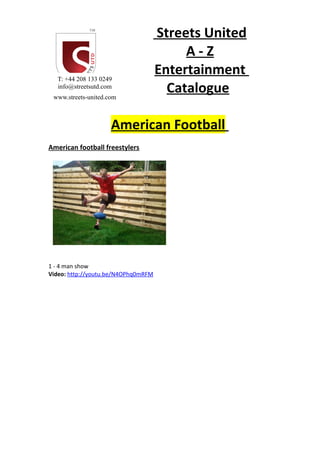 Streets United
A - Z
Entertainment
Catalogue
American Football
American football freestylers
1 - 4 man show
Video: http://youtu.be/N4OPhq0mRFM
T: +44 208 133 0249
info@streetsutd.com
www.streets-united.com
 
