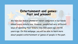 Entertainment and games:
Past and present
We have our mobile phones or tablet computers in our hands
almost every minute now. However, people had very different
ways of spending their leisure time 500 years ago and 50
years ago. On this webpage, you will be able to learn more
about people’s entertainment or games of people in the past.
 