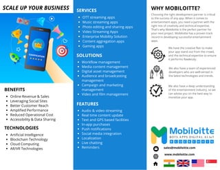 Choosing the right development partner is critical
to the success of any app. When it comes to
entertainment apps, you need a partner with the
right mix of creativity and technical expertise.
That's why Mobiloitte is the perfect partner for
your next project. Mobiloitte has a proven track
record in developing successful entertainment
apps.
WHY MOBILOITTE?
OTT streaming apps
Music streaming apps
Photo editing and sharing apps
Video Streaming Apps
Enterprise Mobility Solution
Content aggregation apps
Gaming apps
SERVICES
SCALE UP YOUR BUSINESS
BENEFITS
Online Revenue & Sales
Leveraging Social Sites
Better Customer Reach
Amplified Performance
Reduced Operational Cost
Accessibility & Data Sharing
www.mobiloitte.com
sales@mobiloitte.com
SOLUTIONS
Workflow management
Media content management
Digital asset management
Audience and broadcasting
management
Campaign and marketing
management
Video and film management
We have the creative flair to make
your app stand out from the crowd,
and the technical expertise to ensure
it performs flawlessly.
We also have a deep understanding
of the entertainment industry, so we
can advise you on the best way to
monetize your app.
We also have a team of experienced
developers who are well-versed in
the latest technologies and trends.
FEATURES
Audio & video streaming
Real time content update
Text and GPS based facilities
In-app purchases
Push notifications
Social media integration
Localization
Live chatting
Reminders
TECHNOLOGIES
Artificial Intelligence
Blockchain Technology
Cloud Computing
AR/VR Technologies
 