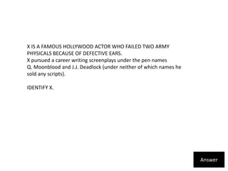 X IS A FAMOUS HOLLYWOOD ACTOR WHO FAILED TWO ARMY PHYSICALS BECAUSE OF DEFECTIVE EARS. X pursued a career writing screenplays under the pen names Q. Moonblood and J.J. Deadlock (under neither of which names he sold any scripts). IDENTIFY X.Answer