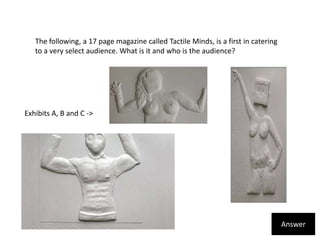 The following, a 17 page magazine called Tactile Minds, is a first in catering to a very select audience. What is it and who is the audience? Exhibits A, B and C ->Answer