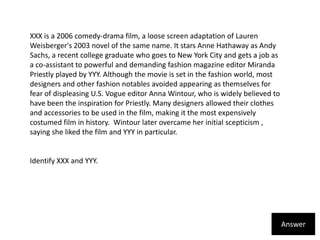 XXX is a 2006 comedy-drama film, a loose screen adaptation of Lauren Weisberger's 2003 novel of the same name. It stars Anne Hathaway as Andy Sachs, a recent college graduate who goes to New York City and gets a job as a co-assistant to powerful and demanding fashion magazine editor Miranda Priestly played by YYY. Although the movie is set in the fashion world, most designers and other fashion notables avoided appearing as themselves for fear of displeasing U.S. Vogue editor Anna Wintour, who is widely believed to have been the inspiration for Priestly. Many designers allowed their clothes and accessories to be used in the film, making it the most expensively costumed film in history.  Wintour later overcame her initial scepticism , saying she liked the film and YYY in particular.Identify XXX and YYY.Answer