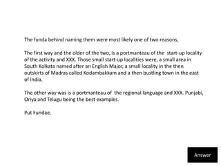 The funda behind naming them were most likely one of two reasons,The first way and the older of the two, is a portmanteau of the  start-up locality of the activity and XXX. Those small start-up localities were, a small area in South Kolkata named after an English Major, a small locality in the then outskirts of Madras called Kodambakkam and a then bustling town in the east of India.The other way was is a portmanteau of  the regional language and XXX. Punjabi, Oriya and Telugu being the best examples. Put Fundae.Answer