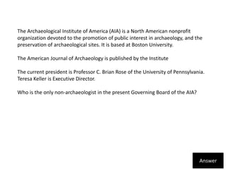 The Archaeological Institute of America (AIA) is a North American nonprofit organization devoted to the promotion of public interest in archaeology, and the preservation of archaeological sites. It is based at Boston University.The American Journal of Archaeology is published by the InstituteThe current president is Professor C. Brian Rose of the University of Pennsylvania. Teresa Keller is Executive Director.Who is the only non-archaeologist in the present Governing Board of the AIA?Answer