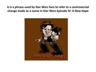 It is a phrase used by Star Wars fans to refer to a controversial change made to a scene in Star Wars Episode IV: A New Hope