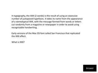 In typography, the XXX (2 words) is the result of using an excessive number of juxtaposed typefaces. It takes its name from the appearance of a stereotypical XXX, with the message formed from words or letters cut randomly from a magazine or newspaper in order to avoid using recognizable handwriting.Early versions of the Mac OS font called San Francisco that replicated the XXX effect.What is XXX?Answer