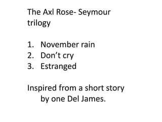 The Axl Rose- Seymour trilogy<br />November rain<br />Don’t cry<br />Estranged<br />Inspired from a short story by one Del...