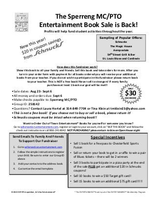 •Sale dates: Aug 23- Sept 6
•All money and orders due: Sept 6
•Make checks payable to: Sperreng MC/PTO
ONLY
$30EACH BOOK
The Sperreng MC/PTO
Entertainment Book Sale is Back!
Profits will help fund student activities throughout the year.
How does this fundraiser work?
Show this book to all your family and friends. Sell this book and take orders for more. After you
turn in your order form with payment for all books ordered you will receive your additional
books from your teacher. If you do not wish to participate in this fundraiser please return book
to your teacher. This is NOT a free book! Never sell to strangers! If every family
purchases at least 1 book our goal will be met!!
Sampling of Popular Offers:
Schnucks
The Magic House
Aeropostale
54th Street Grill & Bar
St. Louis Blues and Cardinals
Send Emails To Family And Friends
To Support Our Fundraiser
•Group ID: 258142
•Questions? Contact Laura Hertel at 314-849-7704 or Tina Klein at tmklein23@yahoo.com
•This is not a free book! If you choose not to buy or sell a book, please return it!
•Schnucks coupons must be intact when returning book!!
1. Go to sellersection.entertainment.com
2. Follow the simple instructions to register
your child. Be sure to enter our Group ID
above.
3. Add your contacts to the address book.
4. Customize the email template.
Want to Order Out of Town Entertainment® Books for yourself or someone you know?
Go to sellersection.entertainment.com, register or login to your account, click on “BUY THE BOOK” and follow the
check out instructions or call 866-241-8042. NOT PURCHASING? please return to bins on Open House night.
Special Incentives
• Sell 1 book for a free pass to Chesterfield Sports
Fusion
• Sell or return your book to get in a raffle to win a pair
of Blues tickets – there will be 2 winners
• Sell 3 books to participate in a pizza party at the end
of the sale PLUS get an additional $20 in Schnucks
coupons!
• Sell 10 books to win a $50 Target gift card!
• Sell 15 books to win an additional $75 gift card!!!!!
© 2013 HSP EPI Acquisition, LLC dba Entertainment® *The ENTERTAINMENT®book is part of the ENTERTAINMENT®Membership Program.
 