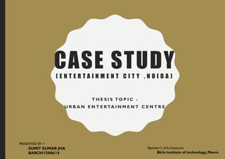 CASE STUDY( E N T E R T A I N M E N T C I T Y , N O I D A )
T H E S I S TO P I C -
U R B A N E N T E RTA I N M E N T C E N T R E
PRESENTED BY –
SUMIT KUMAR JHA
BARCH/15006/14
Bachelor's of Architecture
Birla institute of technology, Mesra
 