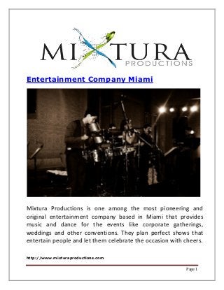 http://www.mixturaproductions.com
Page 1
Entertainment Company Miami
Mixtura Productions is one among the most pioneering and
original entertainment company based in Miami that provides
music and dance for the events like corporate gatherings,
weddings and other conventions. They plan perfect shows that
entertain people and let them celebrate the occasion with cheers.
 